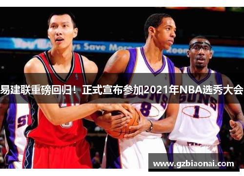 易建联重磅回归！正式宣布参加2021年NBA选秀大会